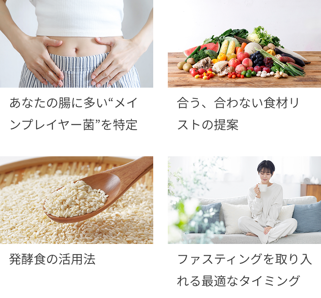 ・あなたの腸に多い“メインプレイヤー菌”を特定 ・合う、合わない食材リストの提案 ・発酵食の活用法 ・ファスティングを取り入れる最適なタイミング