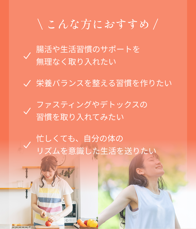 \こんな方におすすめ/ ・腸活や生活習慣のサポートを無理なく取り入れたい ・栄養バランスを整える習慣を作りたい ・ファスティングやデトックスの習慣を取り入れてみたい ・忙しくても、自分の体のリズムを意識した生活を送りたい