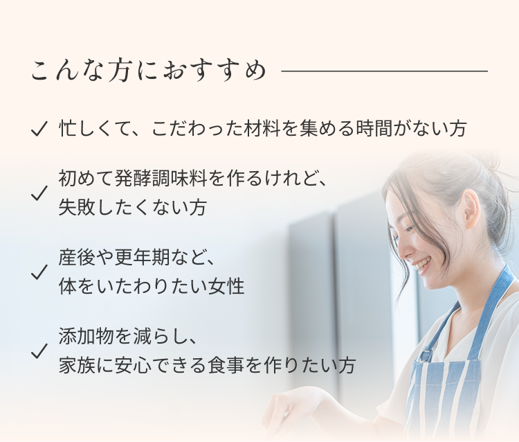 こんな方におすすめ ・忙しくて、こだわった材料を集める時間がない方 ・初めて発酵調味料を作るけれど、失敗したくない方 ・産後や更年期など、体をいたわりたい女性 ・添加物を減らし、家族に安心できる食事を作りたい方