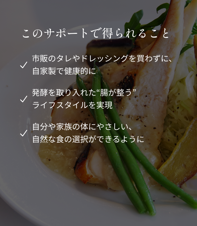 このサポートで得られること ・市販のタレやドレッシングを買わずに、自家製で健康的に ・発酵を取り入れた“腸が整う”ライフスタイルを実現 ・自分や家族の体にやさしい、自然な食の選択ができるように